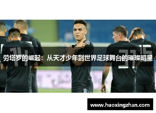 劳塔罗的崛起：从天才少年到世界足球舞台的璀璨明星