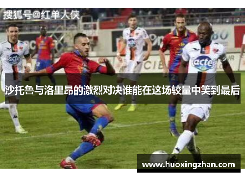 沙托鲁与洛里昂的激烈对决谁能在这场较量中笑到最后