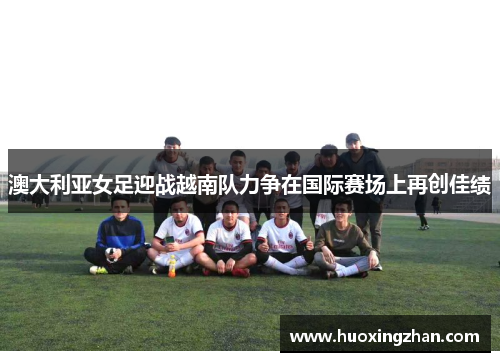 澳大利亚女足迎战越南队力争在国际赛场上再创佳绩
